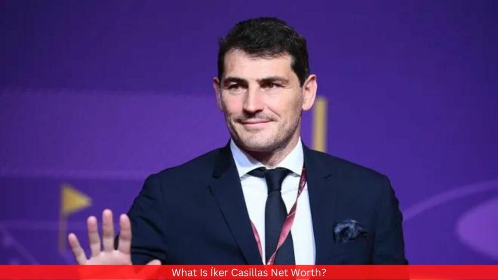 What Is Íker Casillas Net Worth? All You Need To Know!